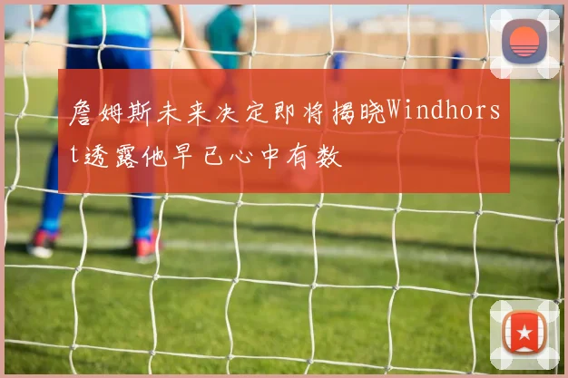 詹姆斯未来决定即将揭晓Windhorst透露他早已心中有数