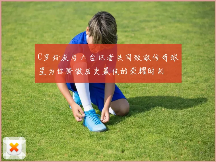 C罗好友与六台记者共同致敬传奇球星为你骄傲历史最佳的荣耀时刻