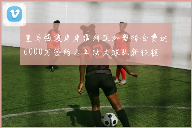 皇马强援库库雷利亚加盟转会费达6000万签约六年助力球队新征程