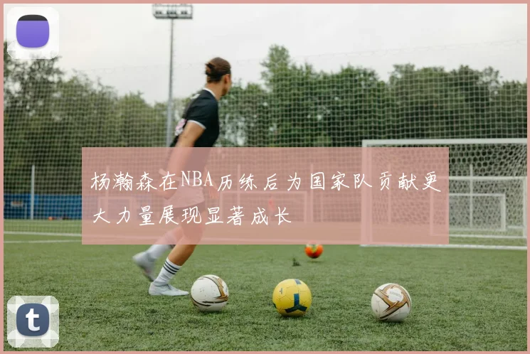 杨瀚森在NBA历练后为国家队贡献更大力量展现显著成长