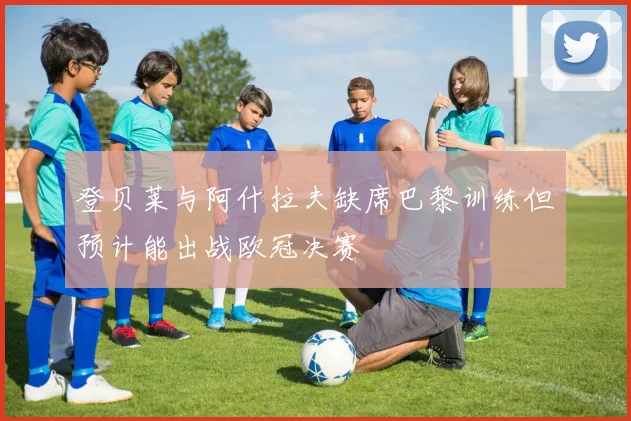 登贝莱与阿什拉夫缺席巴黎训练但预计能出战欧冠决赛