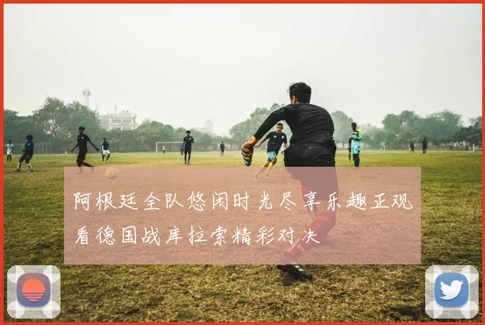 阿根廷全队悠闲时光尽享乐趣正观看德国战库拉索精彩对决