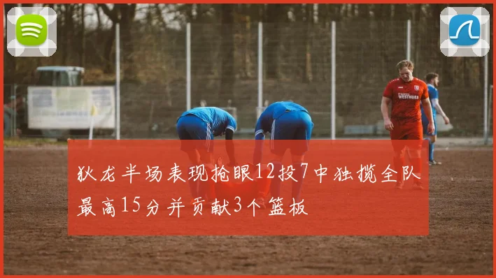 狄龙半场表现抢眼12投7中独揽全队最高15分并贡献3个篮板
