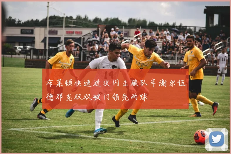 布莱顿快速进攻闪击狼队辛谢尔伍德邓克双双破门领先两球