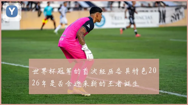 世界杯冠军的首次经历各具特色2026年是否会迎来新的王者诞生