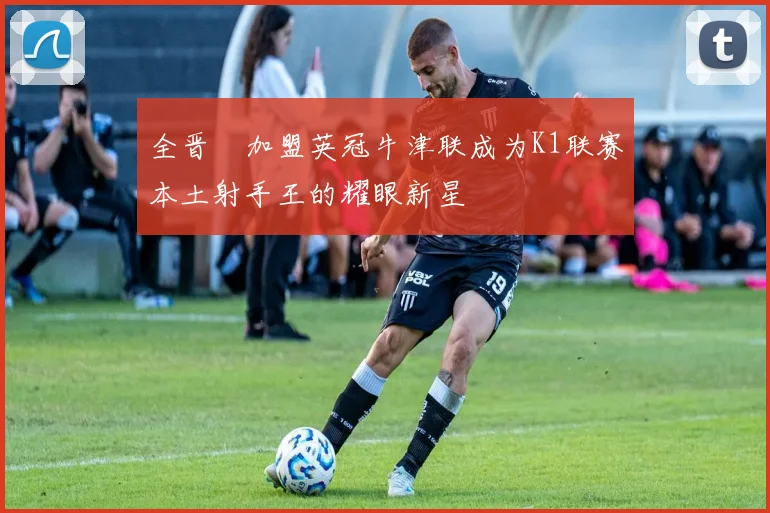 全晋旴加盟英冠牛津联成为K1联赛本土射手王的耀眼新星