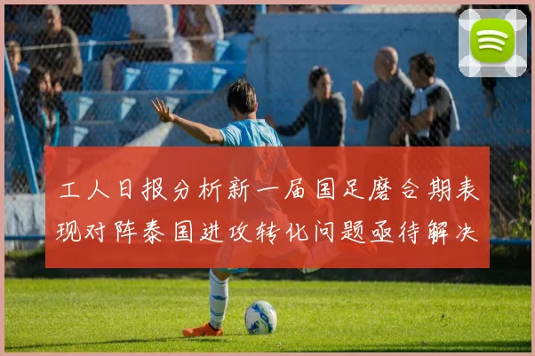 工人日报分析新一届国足磨合期表现对阵泰国进攻转化问题亟待解决