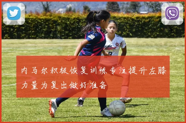 内马尔积极恢复训练专注提升左膝力量为复出做好准备