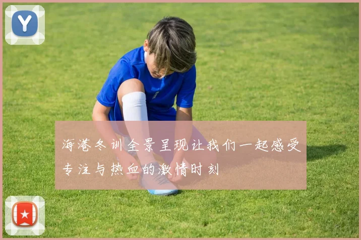 海港冬训全景呈现让我们一起感受专注与热血的激情时刻