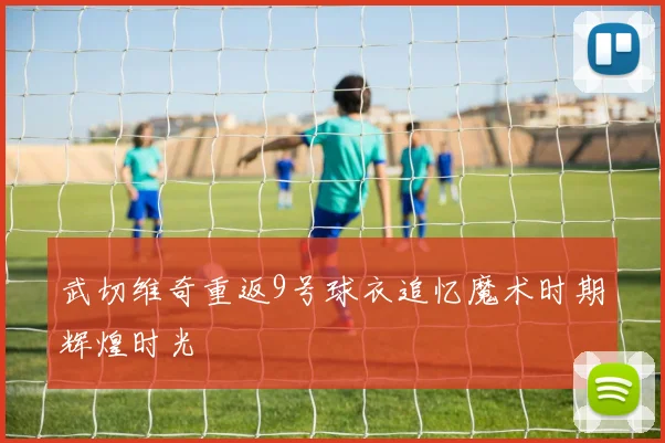 武切维奇重返9号球衣追忆魔术时期辉煌时光