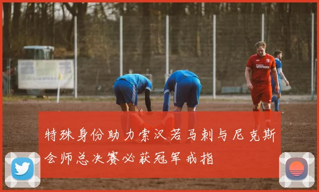 特殊身份助力索汉若马刺与尼克斯会师总决赛必获冠军戒指