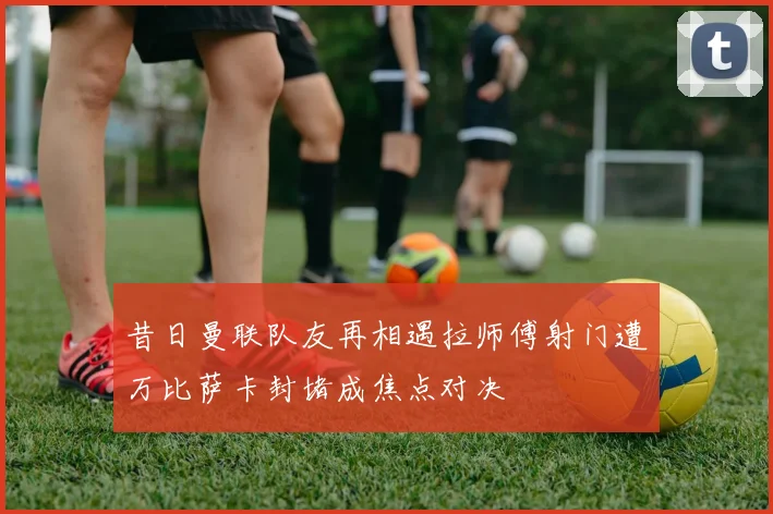 昔日曼联队友再相遇拉师傅射门遭万比萨卡封堵成焦点对决