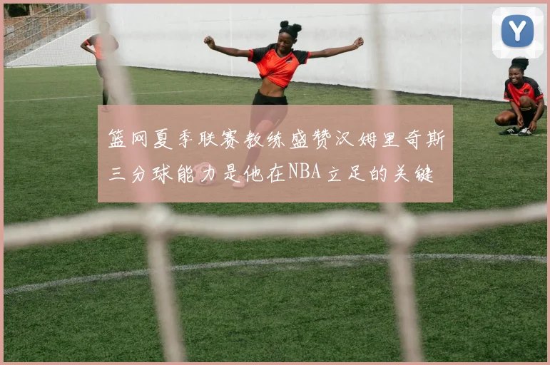 篮网夏季联赛教练盛赞汉姆里奇斯三分球能力是他在NBA立足的关键