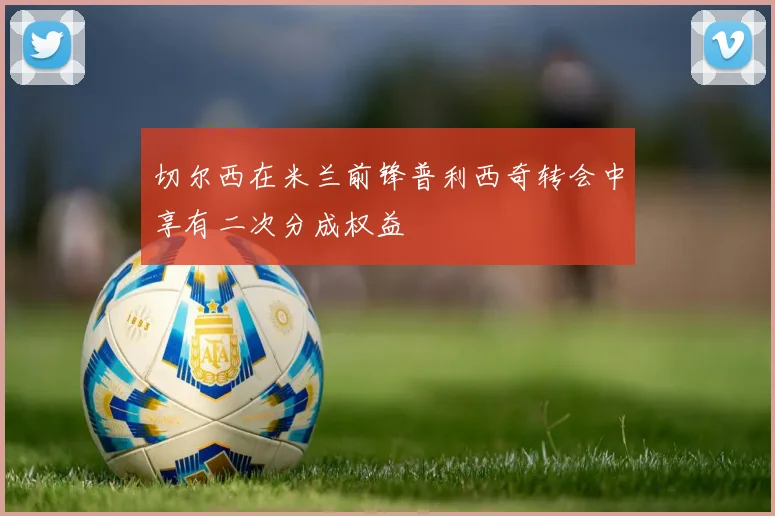 切尔西在米兰前锋普利西奇转会中享有二次分成权益