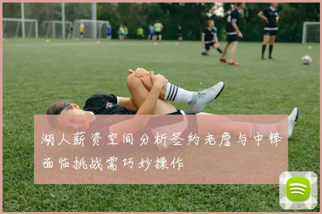 湖人薪资空间分析签约老詹与中锋面临挑战需巧妙操作