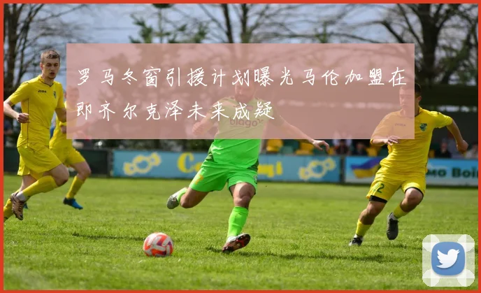 罗马冬窗引援计划曝光马伦加盟在即齐尔克泽未来成疑