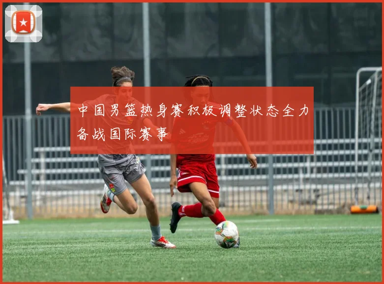 中国男篮热身赛积极调整状态全力备战国际赛事