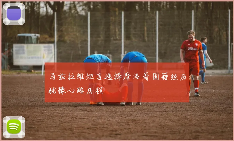 马兹拉维坦言选择摩洛哥国籍经历犹豫心路历程