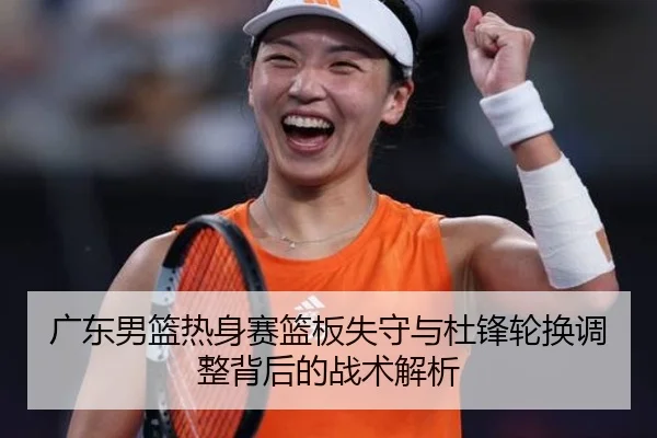 广东男篮热身赛篮板失守与杜锋轮换调整背后的战术解析 - JIANGNAN
