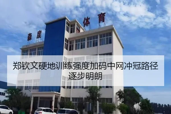 郑钦文硬地训练强度加码中网冲冠路径逐步明朗（JIANGNAN）